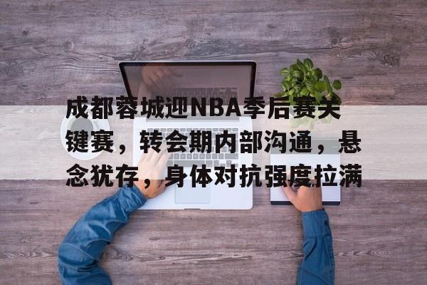 成都蓉城迎NBA季后赛关键赛，转会期内部沟通，悬念犹存，身体对抗强度拉满